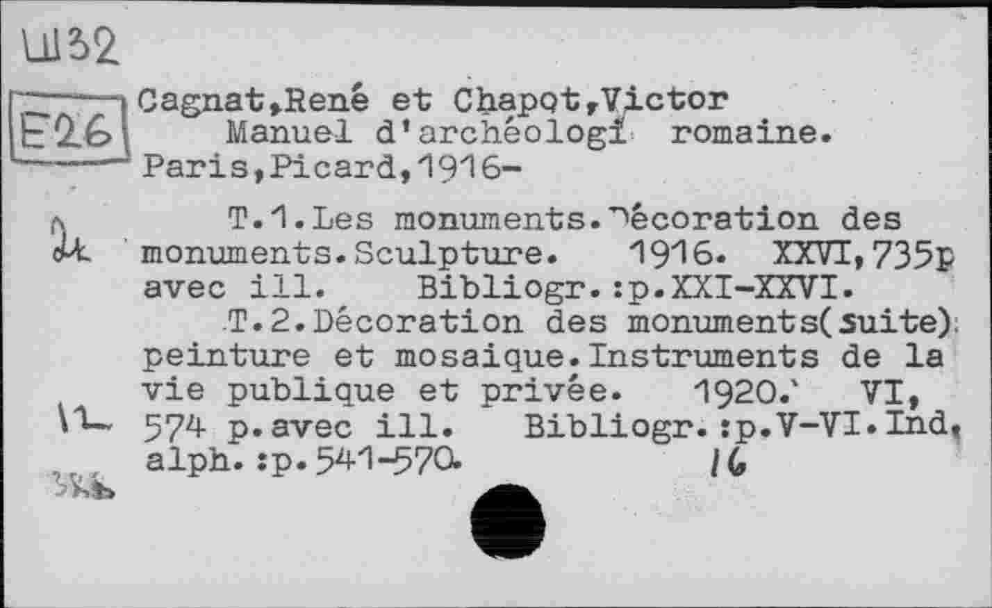 ﻿11152
£2.6
Cagnat,René et Chapot,Victor
Manuel d’archêologi romaine.
Paris,Picard,1916-
д	T.I.Les monuments.décoration des
cU. monuments. Sculpture.	XXVI, 735p
avec ill. Bibliogr.:p.XXI-XXVI.
T. 2.Décoration des monument s( suite); peinture et mosaïque.Instruments de la vie publique et privée. 1920.' VI, 574 p.avec ill. Bibliogr.:p.V-VI»Ind, alph. îp. 541-570.	lC